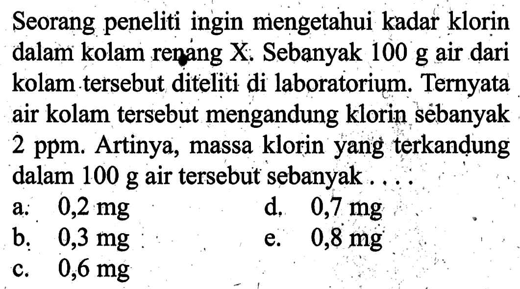 Seorang peneliti ingin mengetahui kadar klorin dalam kolam renang X. Sebanyak  100 g  air dari kolam tersebut diteliti di laboratorium. Ternyata air kolam tersebut mengandung klorin sëbanyak  2 ppm . Artinya, massa klorin yang terkandung dalam  100 g  air tersebut sebanyak....