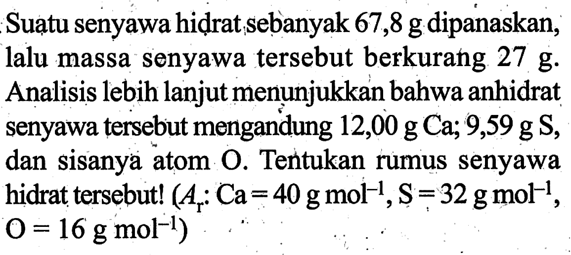 Suatu senyawa hidrat sebanyak 67,8 g dipanaskan, lalu massa senyawa tersebut berkurang 27 g. Analisis lebih lanjut menunjukkan bahwa anhidrat senyawa tersebut mengandung 12,00 g Ca; 9,59 g S, dan sisanya atom O. Tentukan rumus senyawa hidrat tersebut!  (Ar: Ca=40 g mol^(-1), S=32 g mol^(-1),  O=16 g mol^(-1)) 