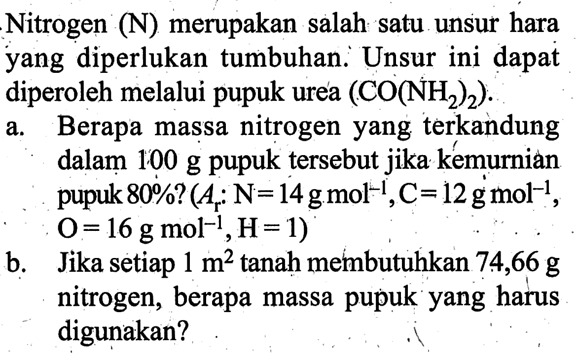 Nitrogen  (N)  merupakan salah satu unsur hara yang diperlukan tumbuhan. Unsur ini dapat diperoleh melalui pupuk urea  (CO(NH2)2) .a. Berapa massa nitrogen yang terkandung dalam  100 g  pupuk tersebut jika kémurnian pupuk  80%  ?  (Ar: N=14 g mol^-1, C=12 g mol^-1. ,  O=16 g mol^-1, H=1  )b. Jika setiap  1 m^2  tanah membutuhkan 74,66  g  nitrogen, berapa massa pupuk yang harus digunakan?