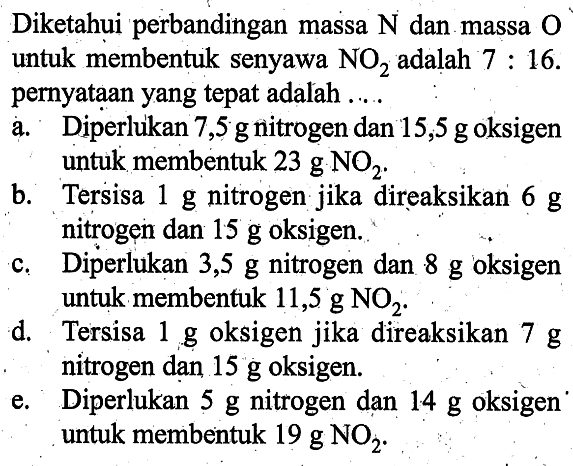 Diketahui perbandingan massa N dan massa O untuk membentuk senyawa NO2 adalah 7:16. pernyataan yang tepat adalah .... a. Diperlukan 7,5 g nitrogen dan 15,5 g oksigen untuk membentuk 23 g NO2. b. Tersisa 1 g nitrogen jika direaksikan 6 g nitrogen dan 15 g oksigen. c. Diperlukan 3,5 g nitrogen dan 8 g oksigen untuk membentuk 11,5 g NO2. d. Tersisa 1 g oksigen jika direaksikan 7 g nitrogen dan 15 g oksigen. e. Diperlukan 5 g nitrogen dan 14 g oksigen untuk membentuk 19 g NO2.