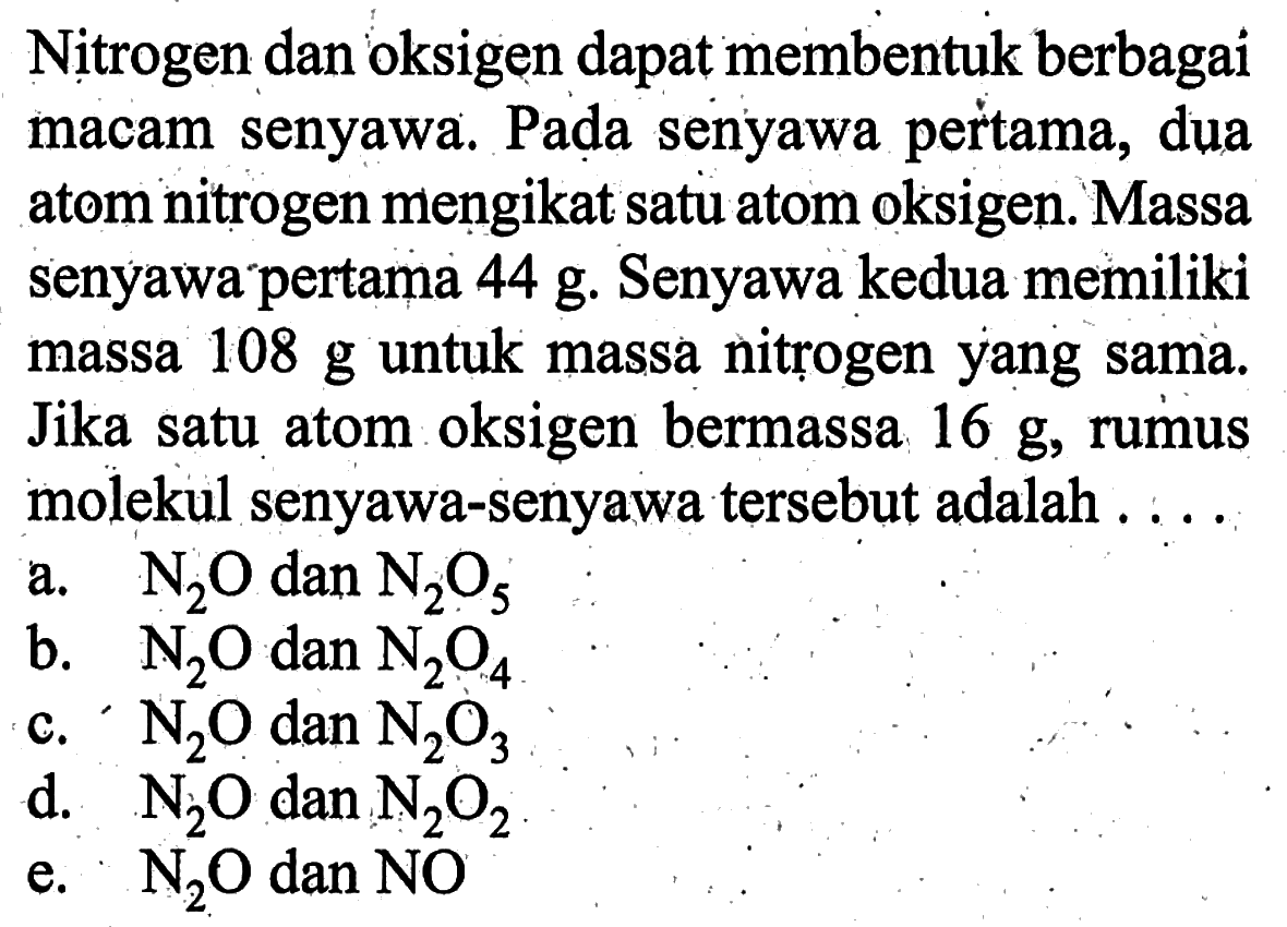 Nitrogen dan oksigen dapat membentuk berbagai macam senyawa. Pada senyawa pertama, dua atom nitrogen mengikat satu atom oksigen. Massa senyawa pertama 44 g. Senyawa kedua memiliki massa 108 g untuk massa nitrogen yang sama. Jika satu atom oksigen bermassa 16 g, rumus molekul senyawa-senyawa tersebut adalah....