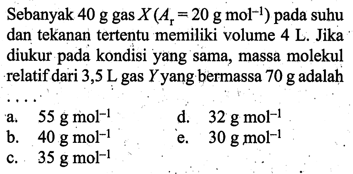 Sebanyak  40 g gas X(Ar=20 g mol^(-1))  pada suhu dan tekanan tertentu memiliki volume  4 L . Jika diukur pada kondisi yang sama, massa molekul relatif dari 3,5 L gas Y yang bermassa  70 g  adalah ....