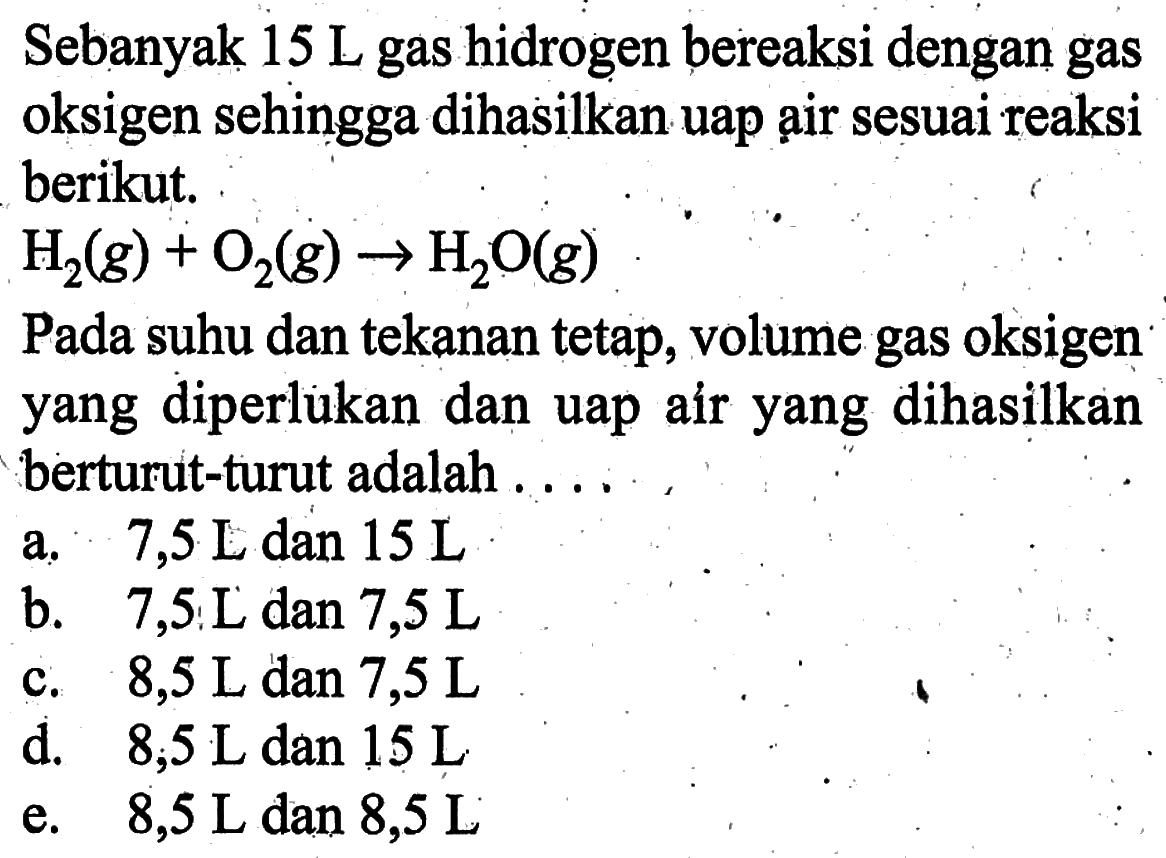 Sebanyak 15 L gas hidrogen bereaksi dengan gas oksigen sehingga dihasilkan uap ạir sesuai reaksi berikut.H2(g)+O2(g) -> H2O(g)Pada suhu dan tekanan tetap, volume gas oksigen yang diperlukan dan uap air yang dihasilkan berturut-turut adalah ....