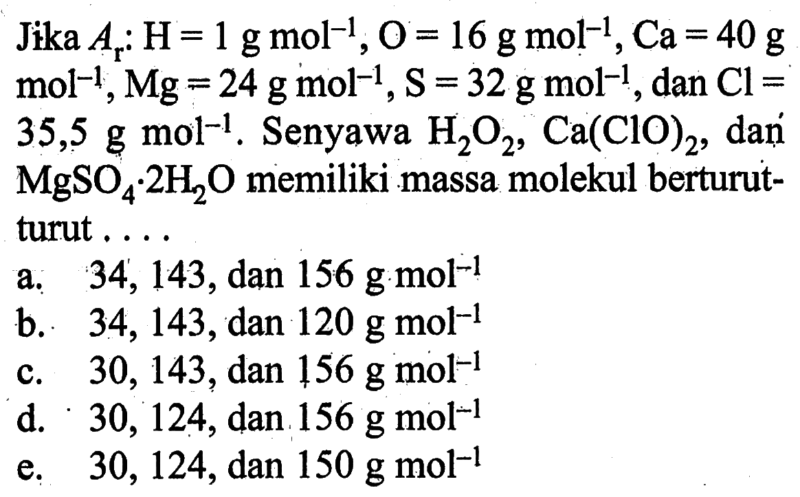 Jika Ar: H=1 g mol^-1, O=16 g mol^-1, Ca=40 g mol^-1, Mg=24 g mol^-1, S=32 g mol^-1, dan Cl= 35,5 g mol ^-1. Senyawa H2O2, Ca(ClO)2, dań MgSO4. 2 H2O memiliki massa molekul berturut-turut ....