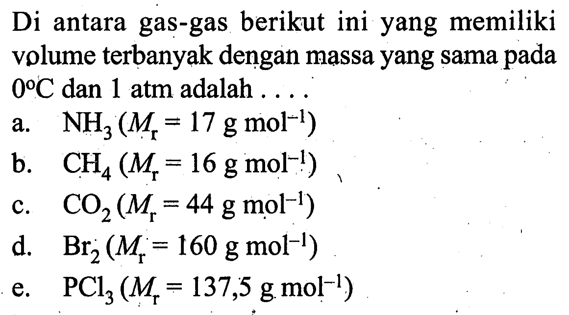 Di antara gas-gas berikut ini yang memiliki volume terbanyak dengan massa yang sama pada  0 C  dan 1 atm adalah  ... a.  NH3(Mr=17 g mol^-1) b.  CH4(Mr=16 g mol^-1) c.  CO2(Mr=44 g mol^-1) d.   Br2(Mr=160 g mol^-1) e.   PCl3(Mr=137,5 g mol^-1) 