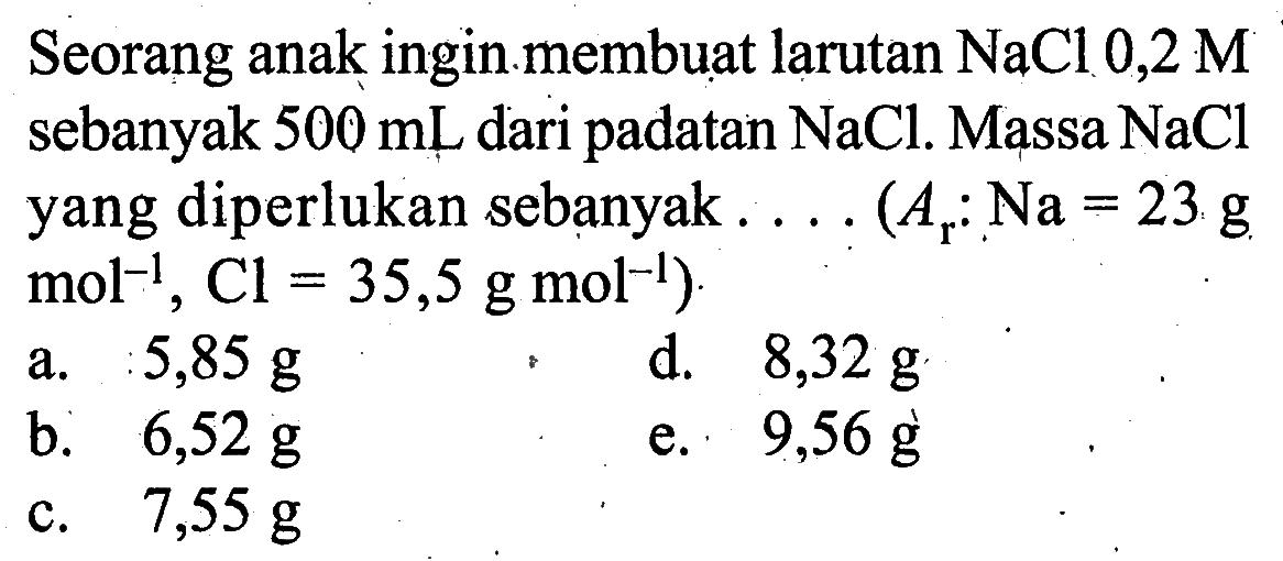 Seorang anak ingin.membuat larutan  NaCl 0,2 M  sebanyak  500 mL  dari padatan  NaCl . Massa  NaCl  yang diperlukan sebanyak ....  (Ar: Na=23 g.   .mol^(-1), Cl=35,5 g mol^(-1)) 