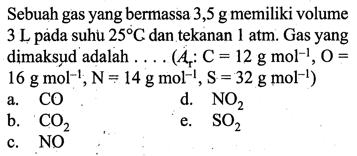 Sebuah gas yang bermassa  3,5 g  memiliki volume  3 L  pada suhi  25 C  dan tekanan  1 atm . Gas yang dimaksud adalah  ...(Ar: C=12 g mol^-1, O=16 g mol^-1, N=14 g mol^-1, S=32 g mol^-1) 
