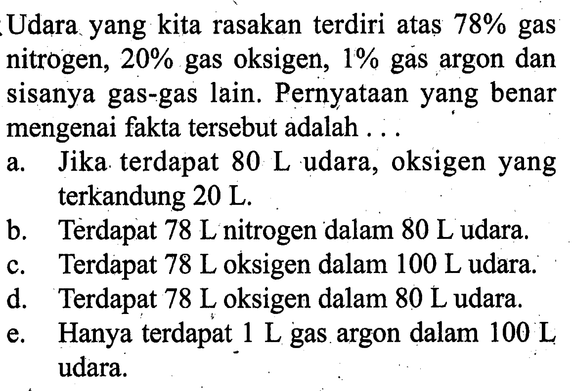 Udara yang kita rasakan terdiri atas  78%  gas nitrogen,  20%  gas oksigen,  1%  gas argon dan sisanya gas-gas lain. Pernyataan yang benar mengenai fakta tersebut adalah ...
a. Jika terdapat  80 L  udara, oksigen yang terkandung  20 L .
b. Terdapat  78 L  nitrogen dalam  80 L  udara.
c. Terdapat  78 L  oksigen dalam  100 L  udara.
d. Terdapat  78 L  oksigen dalam  80 L  udara.
e. Hanya terdapat  1 L  gas argon dalam  100 L  udara.