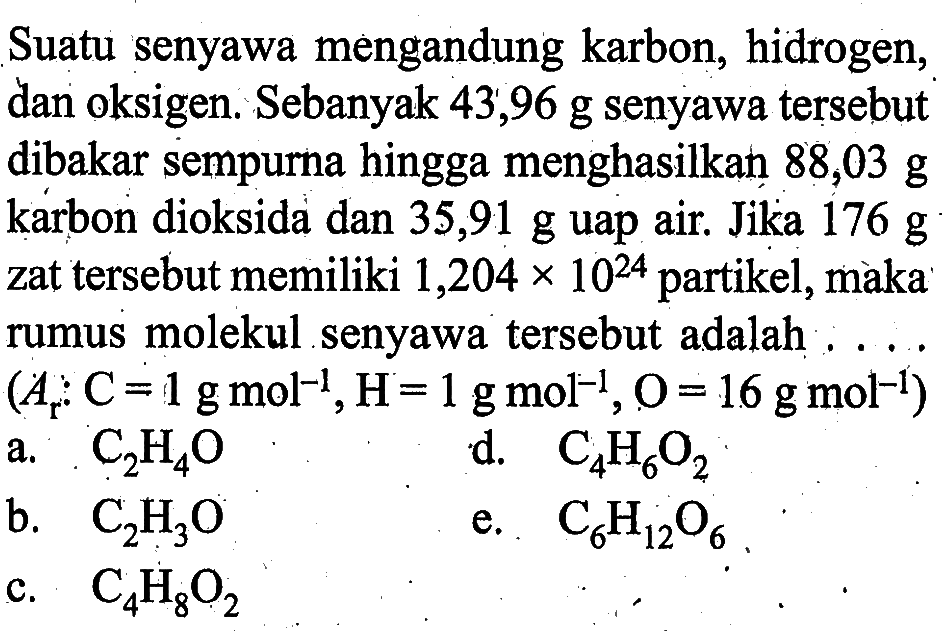 Suatu senyawa mengandung karbon, hidrogen, dan oksigen. Sebanyak  43,96 g  senyawa  tersebut dibakar sempurna hingga menghasilkan  88,03 g  karbon dioksida dan  35,91 g  uap air. Jika  176 g  zat  tersebut memiliki  1,204 x 10^24  partikel, màka rumus molekul senyawa  tersebut adalah ....  (Ar: C=1 g mol^-1, H=1 g mol^-1, O=16 g mol^-1) a.  C2 H4 O d.  C4 H6 O2 b.  C2 H3 O e.  C6 H12 O6 c.  C4 H8 O2 