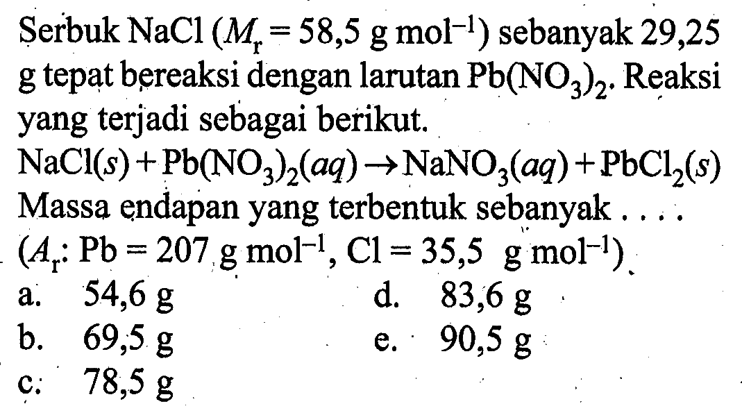 Serbuk NaCl(Mr=58,5 g mol^(-1)) sebanyak 29,25 g tepat bereaksi dengan larutan Pb(NO3)2. Reaksi yang terjadi sebagai berikut.NaCl(s)+Pb(NO3)2(aq)->NaNO3(aq)+PbCl2(s) Massa endapan yang terbentuk sebanyak  ... (Ar: Pb=207 g mol^(-1), Cl=35,5 g mol^(-1)) 