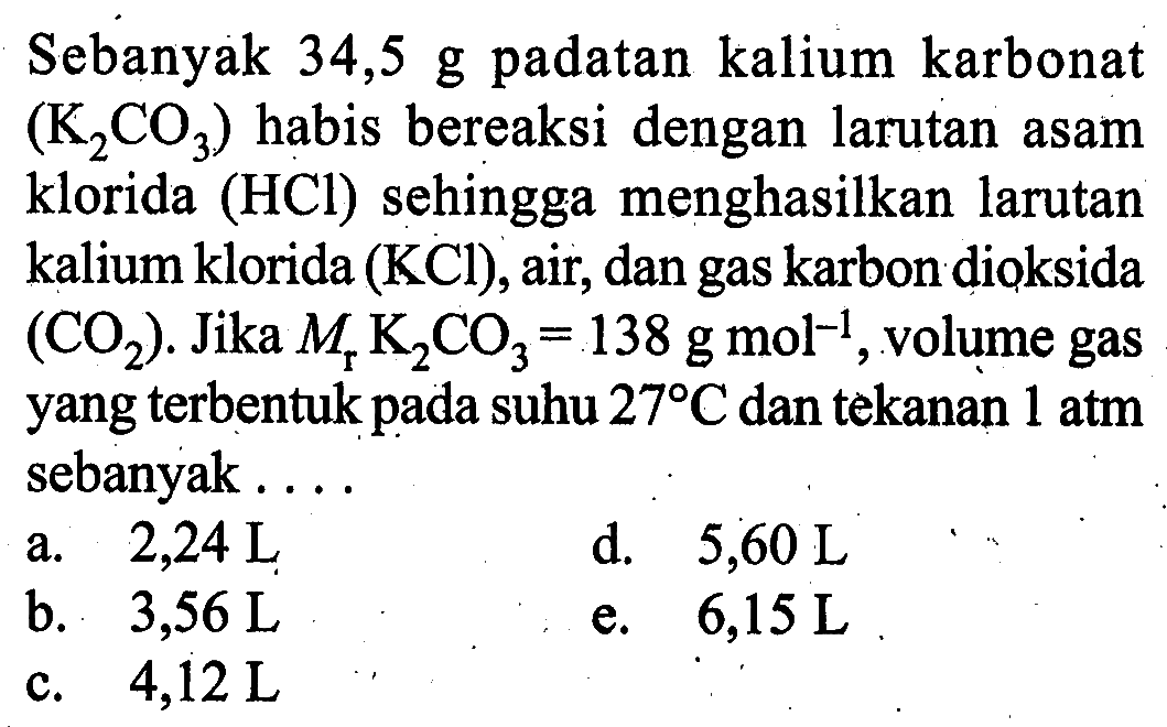 Sebanyak  34,5 g  padatan kalium karbonat  (K2CO3)  habis bereaksi dengan larutan asam klorida (HCl) sehingga menghasilkan larutan kalium klorida  (KCl) , air, dan gas karbon dioksida  (CO2) . Jika  Mr K2CO3=138 g mol^-1 , volume gas yang  terbentuk pada suhu  27 C  dan tekanan  1 atm  sebanyak ....