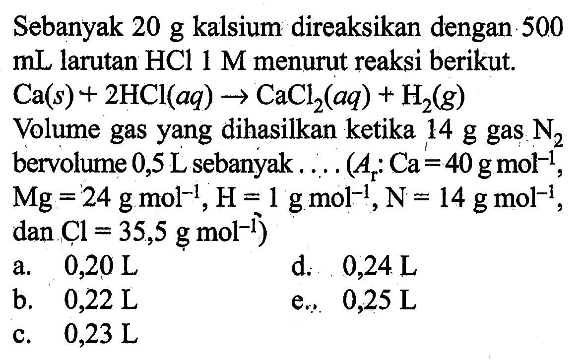 Sebanyak 20 g kalsium direaksikan dengan 500 mL larutan HCl 1 M menurut reaksi berikut.Ca(s)+2HCl(aq)->CaCl2(aq)+H2(g)Volume gas yang dihasilkan ketika 14 g gas N2 bervolume 0,5 L sebanyak .... (Ar:Ca=40 g mol^-1, Mg=24 g mol^-1, H=1 g mol^-1, N=14 g mol^-1, dan Cl=35,5 g mol^-1)