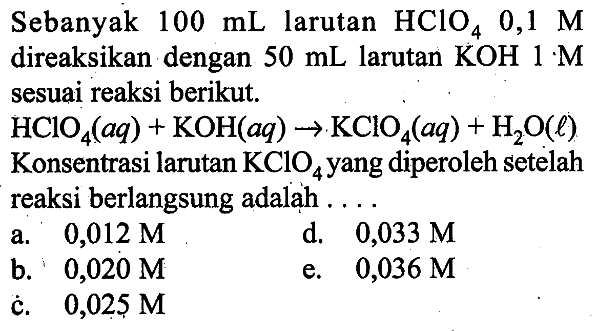 Sebanyak 100 mL larutan HClO4 0,1M direaksikan dengan 50 mL larutan KOH 1 M sesuai reaksi berikut. HClO4(aq)+KOH(aq)->KClO4(aq)+H2O(l) Konsentrasi larutan KClO4 yang diperoleh setelah reaksi berlangsung adalah .... 