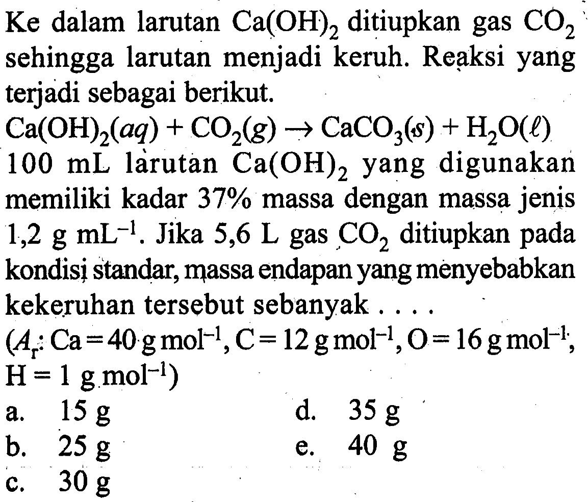 Ke dalam larutan Ca(OH)2 ditiupkan gas CO2 sehingga larutan menjadi keruh. Reaksi yangterjadi sebagai berikut.Ca(OH)2(aq)+CO2(g) -> CaCO3(s)+H2O(l) 100 mL larutan  Ca(OH)2  yang digunakanmemiliki kadar  37%  massa dengan massa jenis 1,2 g mL^-1 . Jika  5,6 L  gas  CO2  ditiupkan padakondisi standar, massa endapan yang menyebabkankekeruhan tersebut sebanyak  ... . (Ar Ca=40 g mol^-1, C=12 g mol^-1, O=16 g mol^-1,H=1 g mol^-1)   