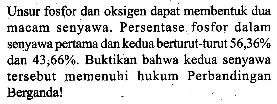 Unsur fosfor dan oksigen dapat membentuk dua macam senyawa. Persentase fosfor dalam senyawa pertama dan kedua berturut-turut 56,36% dan  43,66% . Buktikan bahwa kedua senyawa tersebut memenuhi hukum Perbandingan Berganda!