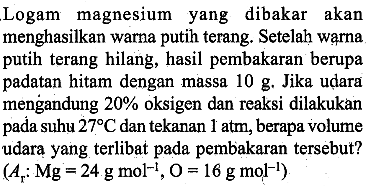 Logam magnesium yang dibakar akan menghasilkan warna putih terang. Setelah wạrna putih terang hilang, hasil pembakaran berupa padatan hitam dengan massa  10 g . Jika udara mengandung  20 %  oksigen dan reaksi dilakukan pada suhu  27 C  dan tekanan  1 atm , berapa volume udara yang terlibat pada pembakaran tersebut?  (Ar: Mg=24 g mol^-1, O=16 g mol^-1) 