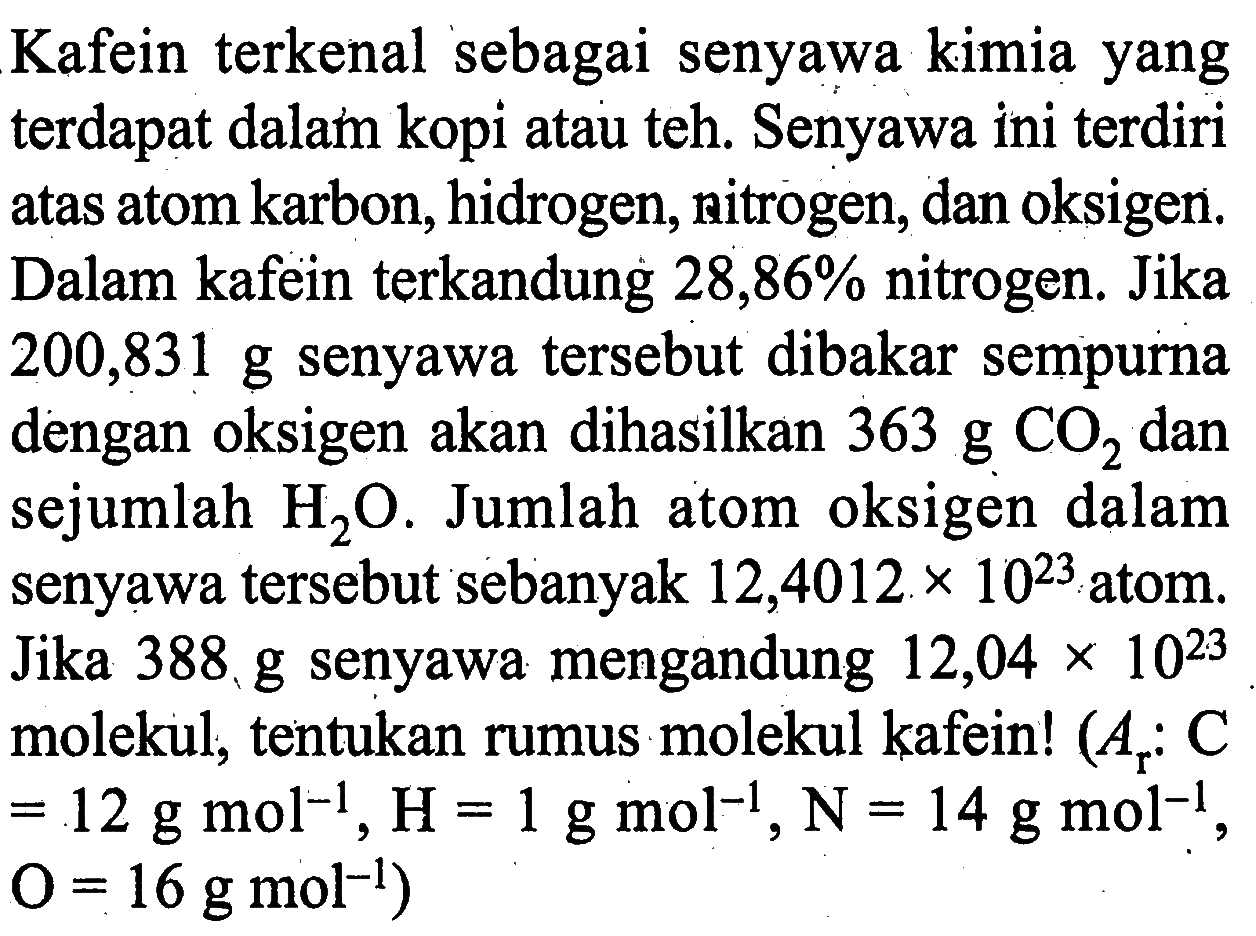 Kafein terkenal sebagai senyawa kimia yang terdapat dalam kopi atau teh. Senyawa ini terdiri atas atom karbon, hidrogen, nitrogen, dan oksigen. Dalam kafein terkandung 28,86% nitrogen. Jika 200,831 g senyawa tersebut dibakar sempurna dengan oksigen akan dihasilkan 363 g CO2 dan sejumlah H2O. Jumlah atom oksigen dalam senyawa tersebut sebanyak 12,4012 x 10^23 atom. Jika 388, g senyawa mengandung 12,04 x 10^23 molekul, tentukan rumus molekul kafein! (Ar: C=12 g mol^-1, H=1 g mol^-1, N=14 g mol^-1, O=16 g mol^-1)