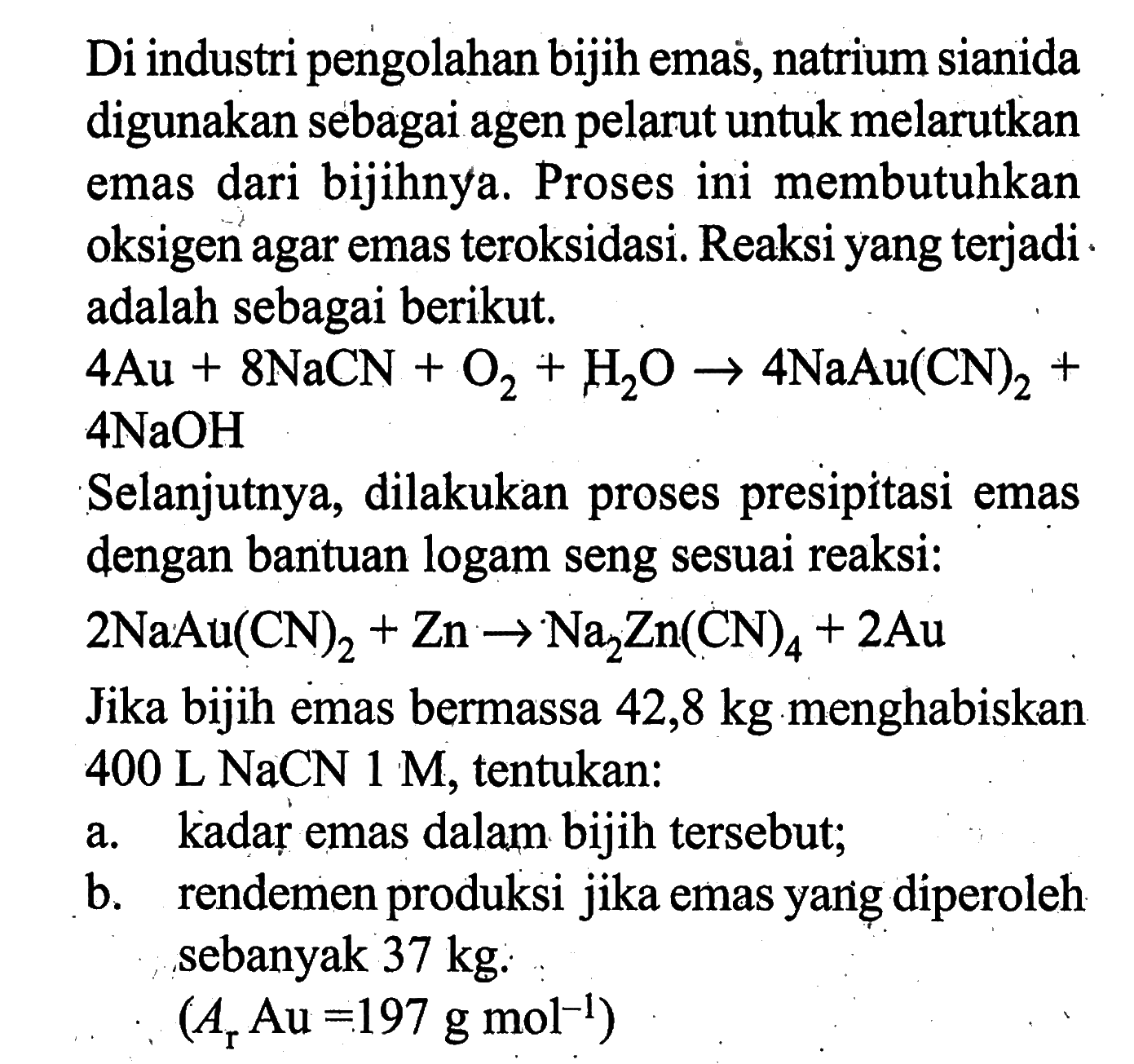 Di industri pengolahan bijih emas, natrium sianida digunakan sebagai agen pelarut untuk melarutkan emas dari bijihnya. Proses ini membutuhkan oksigen agar emas teroksidasi. Reaksi yang terjadi adalah sebagai berikut. 4 Au + 8 NaCN + O2 + H2O -> 4 NaAu(CN)2 + 4 NaOH Selanjutnya, dilakukan proses presipitasi emas dengan bantuan logam seng sesuai reaksi: 2 NaAu(CN)2 + Zn -> Na2Zn(CN)4 + 2 Au Jika bijih emas bermassa 42,8 kg menghabiskan 400 L NaCN 1 M, tentukan: a. kadar emas dalam bijih tersebut; b. rendemen produksi jika emas yang diperoleh sebanyak 37 kg. (Ar Au=197 g mol^(-1)) 