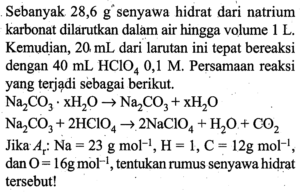 Sebanyak  28,6 g  senyawa hidrat dari natrium karbonat dilarutkan dalam air hingga volume  1 L . Kemudian, 20  mL  dari larutan ini tepat bereaksi dengan  40 mL HClO4 0,1 M . Persamaan reaksi yang terjadi sebagai berikut. Na2 CO3 . xH2 O -> Na2 CO3+xH2 O  Na2 CO3+2 HClO4 -> 2 NaClO4+H2 O+CO2 Jika  Ar  :  Na=23 g mol^-1, H=1, C=12 g mol^-1 ,  dan O=16 g mol^-1 , tentukan rumus senyawa hidrat tersebut!