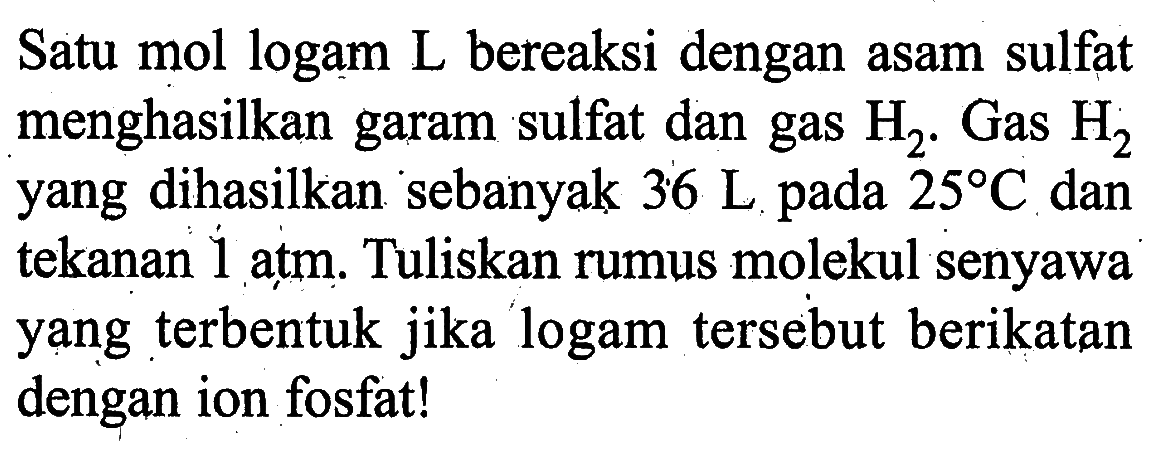 Satu mol logam L bereaksi dengan asam sulfat menghasilkan garam sulfat dan gas H2.Gas H2 yang dihasilkan sebanyak 36 L pada 25 C dan tekanan 1 atm. Tuliskan rumus molekul senyawa yang terbentuk jika logam tersebut berikatan dengan ion fosfat!