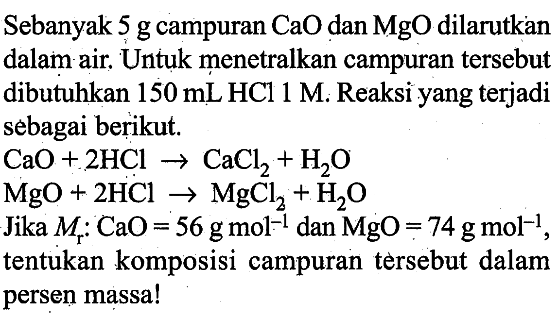 Sebanyak 5g campuran CaO dan MgO dilarutkan dalam air. Untuk menetralkan campuran tersebut dibutuhkan 150 mL HCl 1 M. Reaksi yang terjadi sebagai berikut.CaO + 2HCl -> CaCl2 + H2O MgO + 2HCl -> MgCl2 + H2OJika  Mr: CaO = 56 g mol^(-1) dan MgO = 74 g mol^(-1), tentukan komposisi campuran tersebut dalam persen massa!