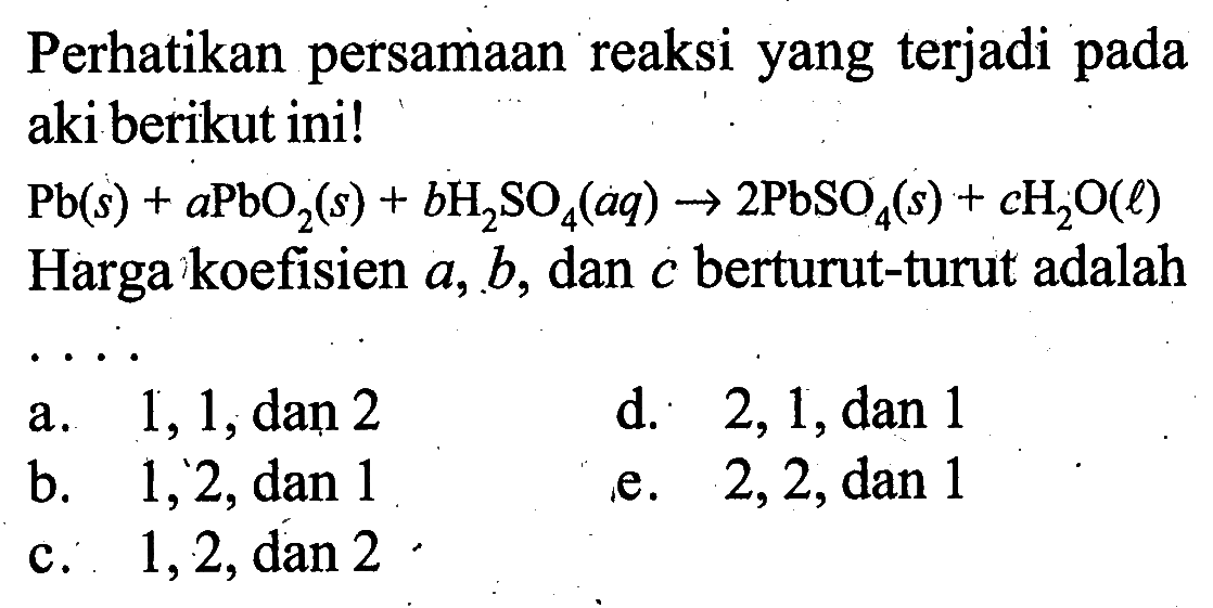 Perhatikan persamaan reaksi yang terjadi pada aki berikut ini!Pb (s)+a PbO2 (s)+b H2SO4 (aq) -> 2 PbSO4 (s)+c H2O (l) Harga koefisien a, b, dan c berturut-turut adalah ....