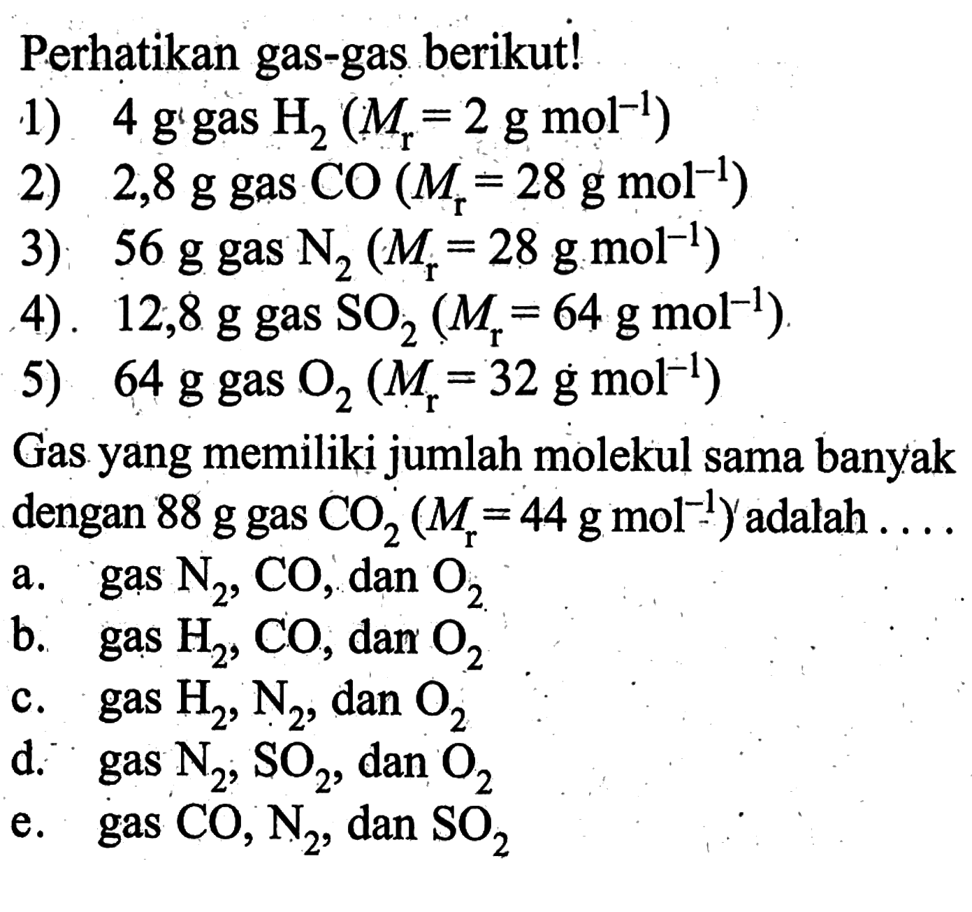 perhatikan gas-gas berikut! 1)  4 g gas H2(Mr=2 g mol^-1) 2) 2,8 g gas CO(Mr=28 g mol^-1) 3) 56 g  gas N2(Mr=28 g mol^-1) 4). 12,8 g gas SO2(Mr=64 g mol^-1) 5) 64 g gas O2(Mr=32 g mol^-1) Gas yang memiliki jumlah molekul sama banyak dengan 88 g gas CO2(Mr=44 g mol^-1) adalah  ... a. gas N2, CO, dan O2 b. gas H2, CO, dar O2 c. gas H2, N2, dan O2 d. gas N2, SO2, dan O2 e. gas CO, N2, dan SO2 