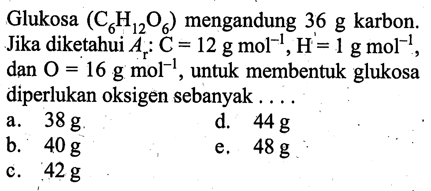 Glukosa  (C6H12O6)  mengandung  36 g  karbon. Jika diketahui  Ar:C=12 g mol^(-1), H=1 g mol^(-1) , dan  O=16 g mol^(-1) , untuk membentuk glukosa diperlukan oksigen sebanyak ...