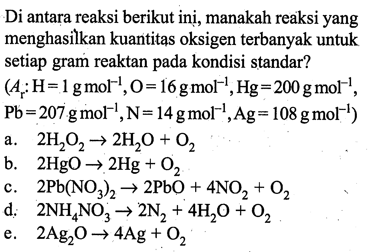 Di antara reaksi berikut inị, manakah reaksi yang menghasilkan kuantitas oksigen terbanyak untuk setiap gram reaktan pada kondisi standar?(Ar: H=1 g mol^-1, O=16 g mol^-1, Hg=200 g mol^-1..Pb=207 g mol^-1, N=14 g mol^-1, Ag=108 g mol^-1)