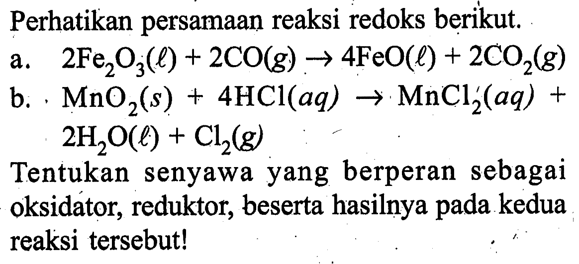 Perhatikan persamaan reaksi redoks berikut.a. 2 Fe2O3 (l) + 2CO (g) -> 4FeO (l) + 2CO2 (g) b. MnO2 (s) + 4HCl (aq) -> MnCl2 (aq) + 2H2O (l) + Cl2 (g) Tentukan senyawa yang berperan sebagai oksidator, reduktor, beserta hasilnya pada kedua reaksi tersebut!