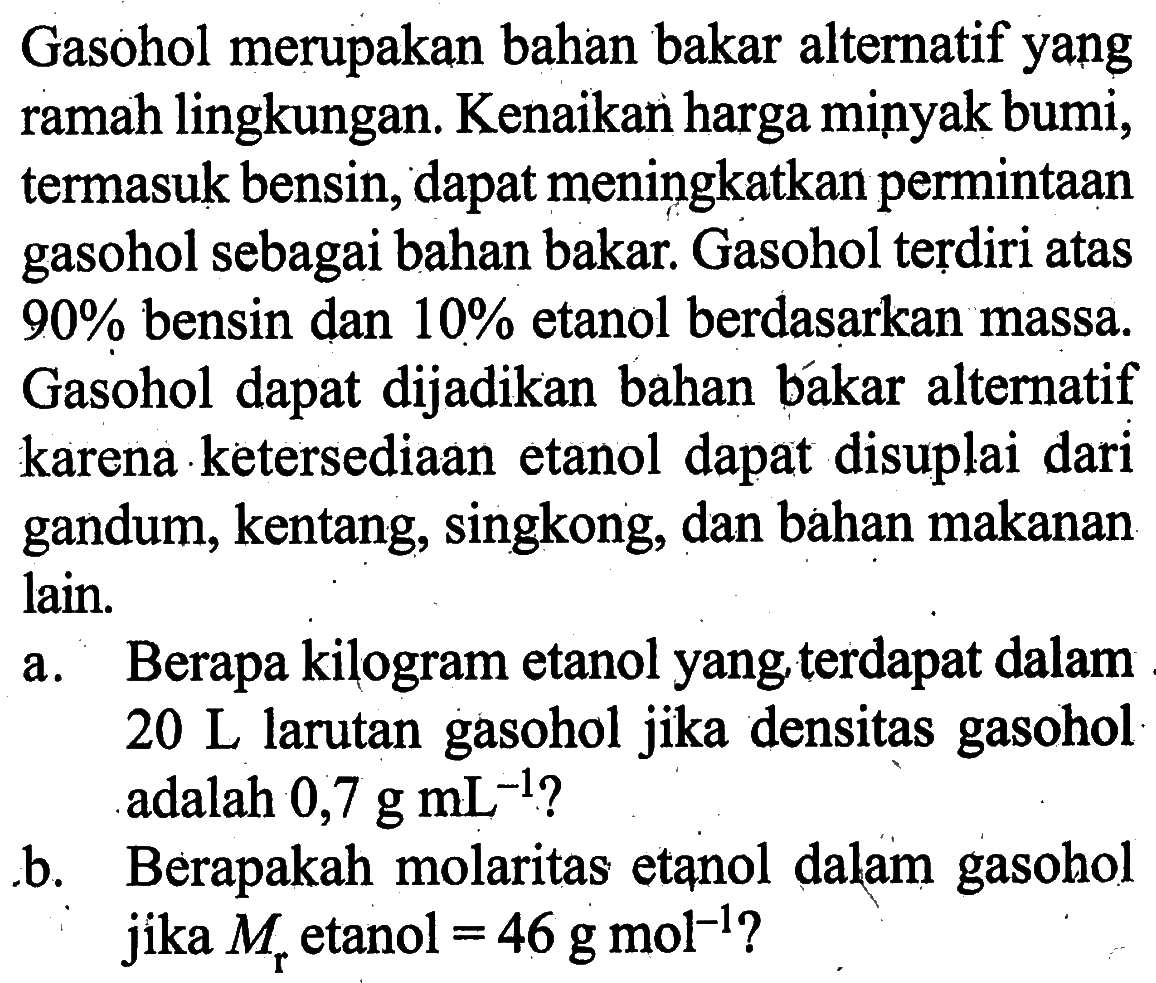 Gasohol merupakan bahan bakar alternatif yang ramah lingkungan. Kenaikan harga minyak bumi, termasuk bensin, dapat meningkatkan permintaan gasohol sebagai bahan bakar. Gasohol terdiri atas  90%  bensin dan  10%  etanol berdasarkan massa. Gasohol dapat dijadikan bahan bakar alternatif karena ketersediaan etanol dapat disuplai dari gandum, kentang, singkong, dan bahan makanan lain.a. Berapa kilogram etanol yang terdapat dalam  20 L  larutan gasohol jika densitas gasohol adalah  0,7 g mL^-1  ?b. Berapakah molaritas etanol dalam gasohol jika  Mr  etanol  =46 g mol^-1  ?