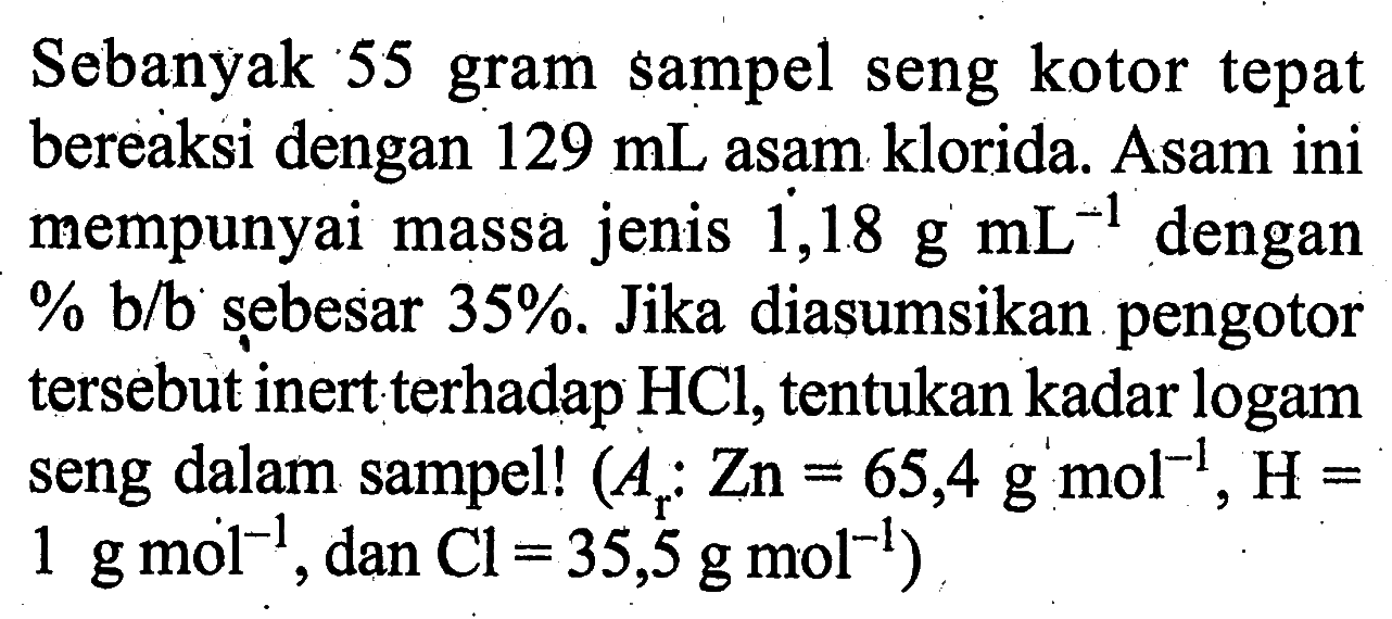 Sebanyak 55 gram sampel seng kotor tepat bereaksi dengan  129 mL  asam klorida. Asam ini mempunyai massa jenis  dot{1,18) g mL^(-1)  dengan % b/b șebesar 35% . Jika diasumsikan pengotor tersebut inert terhadap  HCl , tentukan kadar logam seng dalam sampel!  (Ar : Zn= 65,4 g mol^(-1), H = 1 g mol^(-1) , dan  .Cl=35,5 g mol^(-1))