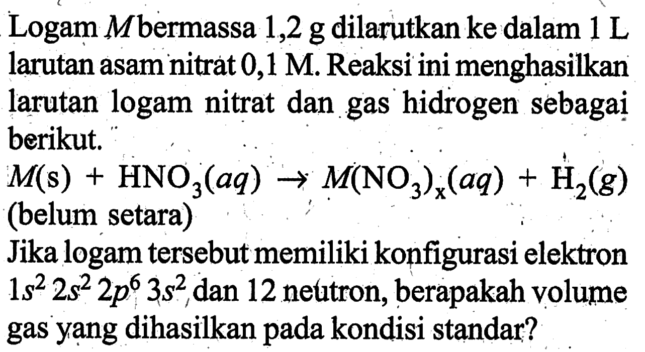 Logam M bermassa 1,2 g dilarutkan ke dalam 1 L larutan asam nitrat 0,1 M. Reaksi ini menghasilkan larutan logam nitrat dan gas hidrogen sebagaị berikut.M(s)+HNO3(aq) -> M(NO3)x(aq)+H2(g) (belum setara)Jika logam tersebut memiliki konfigurasi elektron 1s^2 2s^2 2p^6 3s^2 dan 12 neutron, berapakah volume gas yang dihasilkan pada kondisi standar?