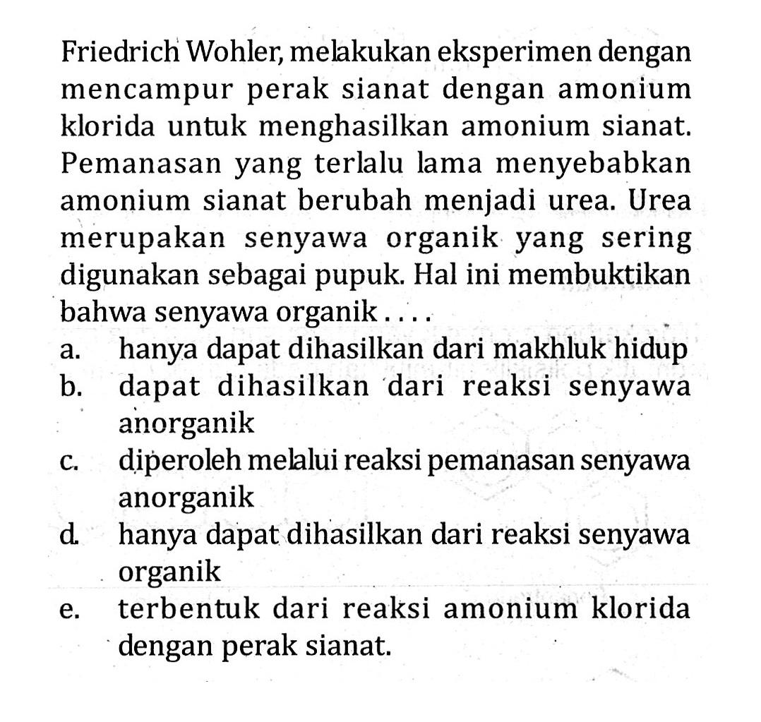 Friedrich Wohler, melakukan eksperimen dengan mencampur perak sianat dengan amonium klorida untuk menghasilkan amonium sianat. Pemanasan yang terlalu lama menyebabkan amonium sianat berubah menjadi urea. Urea merupakan senyawa organik yang sering digunakan sebagai pupuk. Hal ini membuktikan bahwa senyawa organik . . . .