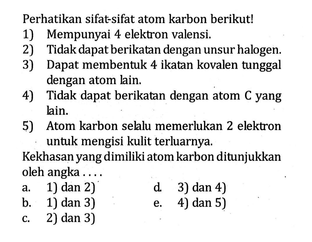 Perhatikan sifat-sifat atom karbon berikut! 1) Mempunyai 4 elektron valensi. 2) Tidak dapat berikatan dengan unsur halogen. 3) Dapat membentuk 4 ikatan kovalen tunggal dengan atom lain. 4) Tidak dapat berikatan dengan atom C yang lain. 5) Atom karbon selalu memerlukan 2 elektron untuk mengisi kulit terluarnya. Kekhasan yang dimiliki atom karbon ditunjukkan oleh angka . . . .