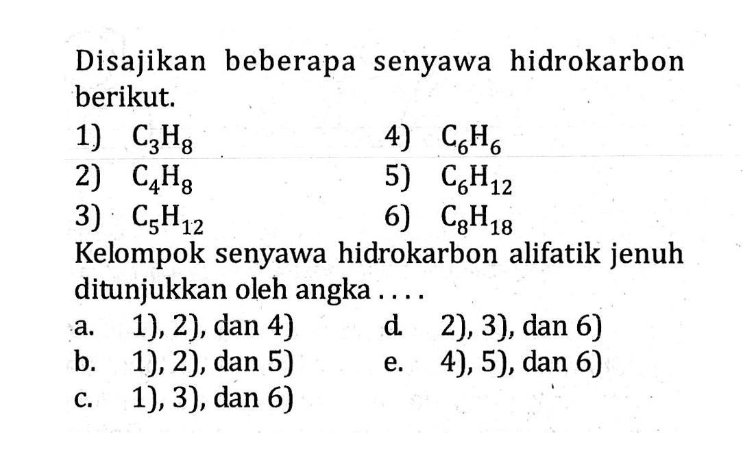 Disajikan beberapa senyawa hidrokarbon berikut. 1) C3H8 4) C6H6 2) C4H8 5) C6H12 3) C5H12 6) C8H18 Kelompok senyawa hidrokarbon alifatik jenuh ditunjukkan oleh angka .... a. 1), 2), dan 4) d. 2), 3), dan 6) b. 1), 2), dan 5) e. 4), 5), dan 6) c. 1), 3), dan 6) 