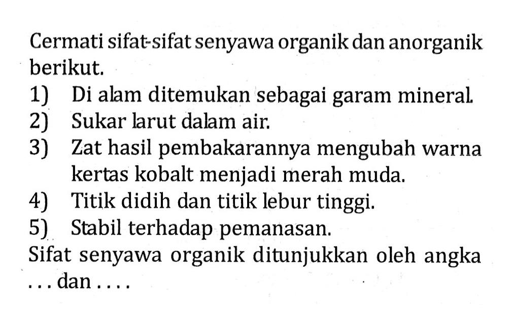 Cermati sifat-sifat senyawa organik dan anorganik berikut. 1) Di alam ditemukan sebagai garam mineral. 2) Sukar larut dalam air. 3) Zat hasil pembakarannya mengubah warna kertas kobalt menjadi merah muda. 4) Titik didih dan titik lebur tinggi. 5) Stabil terhadap pemanasan. Sifat senyawa organik ditunjukkan oleh angka . . . dan . . . .