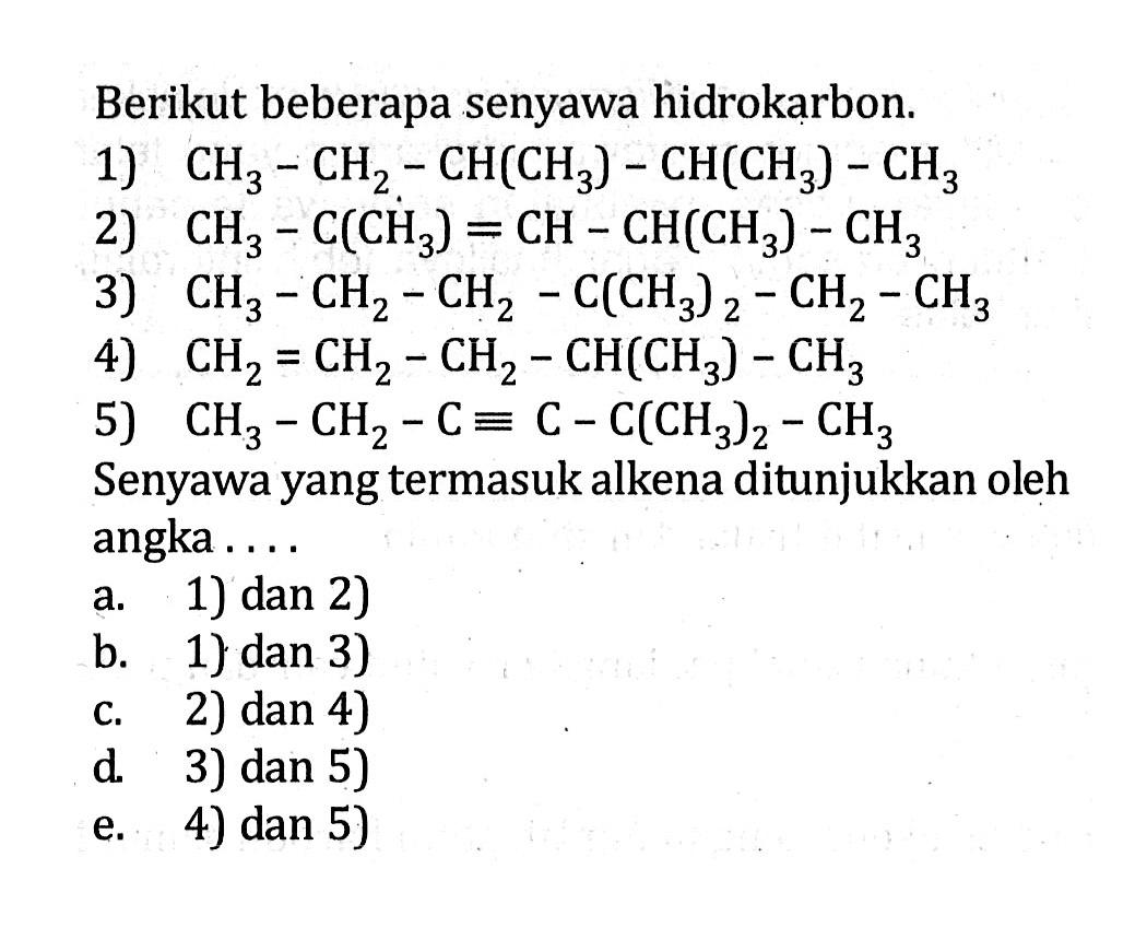 Berikut beberapa senyawa hidrokarbon.1) CH3-CH2-CH(CH3)-CH(CH3)-CH3 2) CH3-C(CH3)=CH-CH(CH3)-CH3 3) CH3-CH2-CH2-C(CH3)2-CH2-CH3 4) CH2=CH2-CH2-CH(CH3)-CH3 5) CH3-CH2-C = C-C(CH3)2-CH3 Senyawa yang termasuk alkena ditunjukkan oleh angka ....