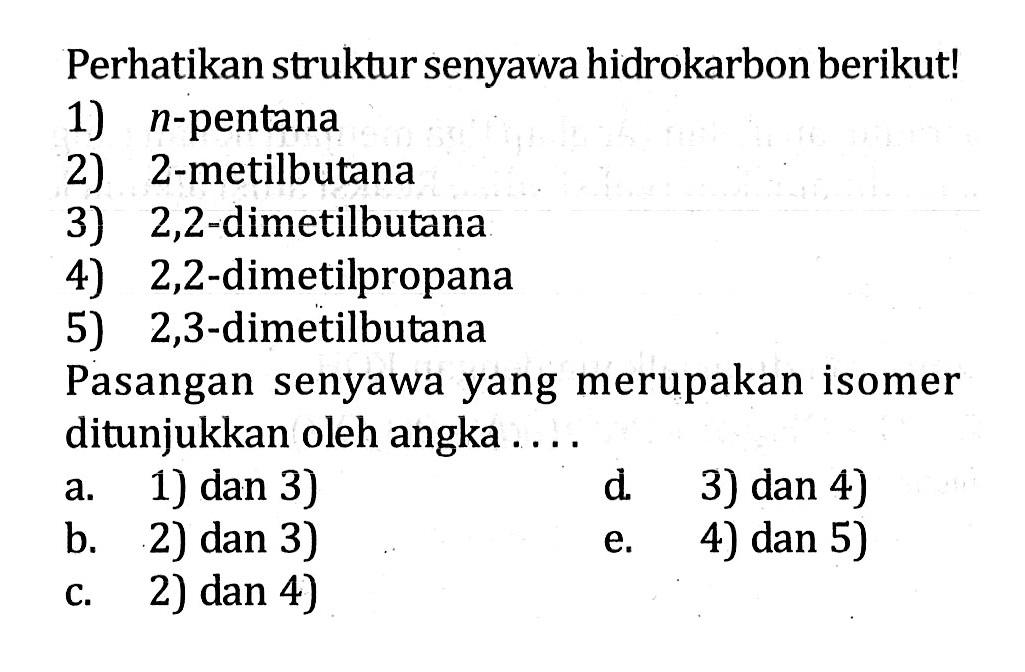 Perhatikan struktur senyawa hidrokarbon berikut! 1) n-pentana 2) 2-metilbutana 3) 2,2-dimetilbutana 4) 2,2-dimetilpropana 5) 2,3-dimetilbutana Pasangan senyawa yang merupakan isomer ditunjukkan oleh angka ....
