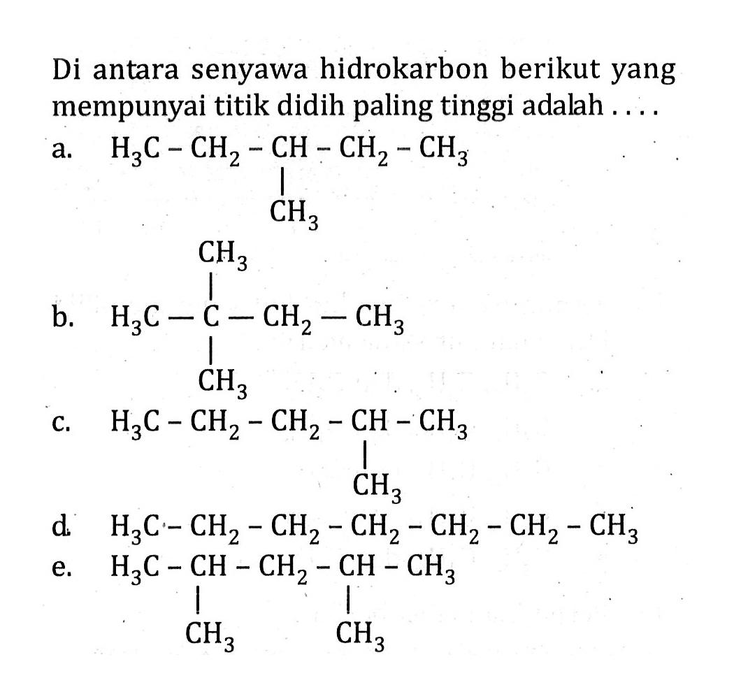 Di antara senyawa hidrokarbon berikut yang mempunyai titik didih paling tinggi adalah ....a. H3C - CH2 - CH - CH2 - CH3 | CH3 b. H3C - C - CH2 - CH3| CH3 c. H3C - CH2 - CH2 - CH - CH3 | CH3 d. H3C - CH2 - CH2 - CH2 - CH2 - CH2 - CH3 e. H3C - CH - CH2 - CH - CH3 | | CH3 CH3