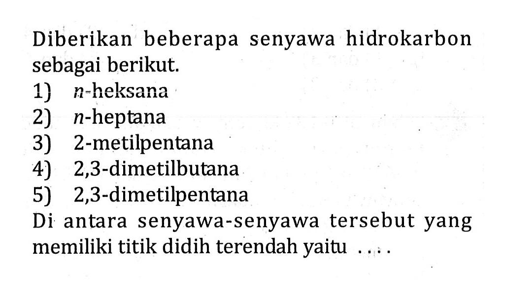 Diberikan beberapa senyawa hidrokarbon sebagai berikut. 1) n-heksana 2) n-heptana 2-metilpentana 3) 2,3-dimetilbutana 5) 2,3-dimetilpentana Di antara senyawa-senyawa tersebut yang memiliki titik didih terendah yaitu ....