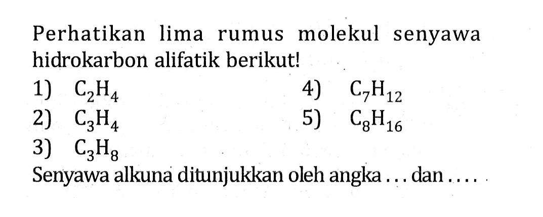 Perhatikan lima rumus molekul senyawa hidrokarbon alifatik berikut! 1) C2H4 4) C7H12 2) C3H4 5) C8H16 3) C3H8 Senyawa alkuna ditunjukkan oleh angka ... dan ....