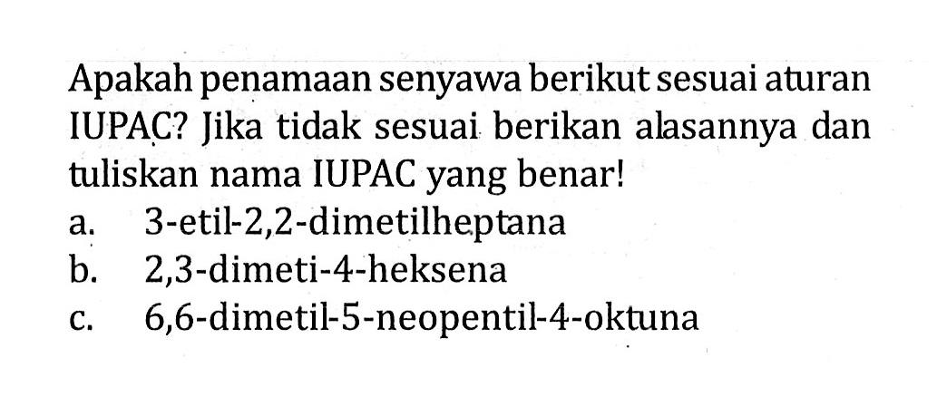 Apakah penamaan senyawa berikut sesuai aturan IUPAC? Jika tidak sesuai berikan alasannya dan tuliskan nama IUPAC yang benar! a. 3-etil-2,2-dimetilheptana b. 2,3-dimeti-4-heksena c. 6,6-dimetil-5-neopentil-4-oktuna