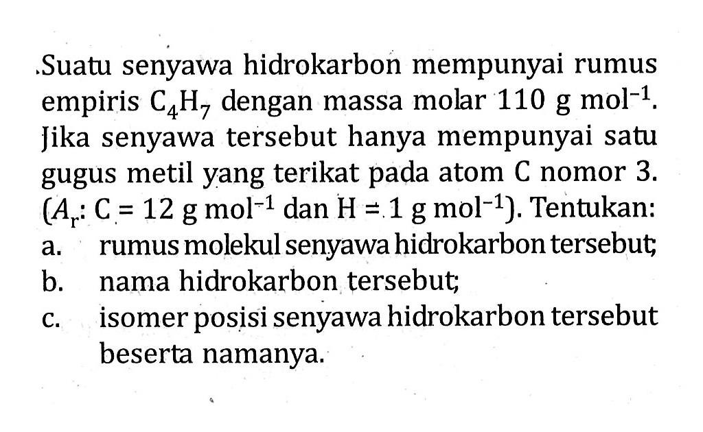 Suatu senyawa hidrokarbon mempunyai rumus empiris C4H7 dengan massa molar 110 g mol^(-1). Jika senyawa tersebut hanya mempunyai satu gugus metil yang terikat pada atom C nomor 3. (Ar: C = 12 g mol^(-1) dan H = 1 g mol^(-1)). Tentukan: a. rumus molekul senyawa hidrokarbon tersebut; b. nama hidrokarbon tersebut; c. isomer posisi senyawa hidrokarbon tersebut beserta namanya.