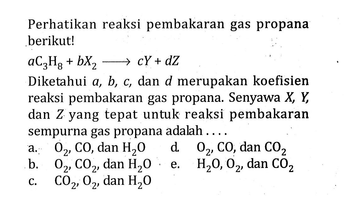 Perhatikan reaksi pembakaran gas propana berikut!aC3H8+bX2 ---> cY+dZDiketahui a,b,c, dan d merupakan koefisien reaksi pembakaran gas propana. Senyawa  X,Y, dan Z yang tepat untuk reaksi pembakaran sempurna gas propana adalah.... 