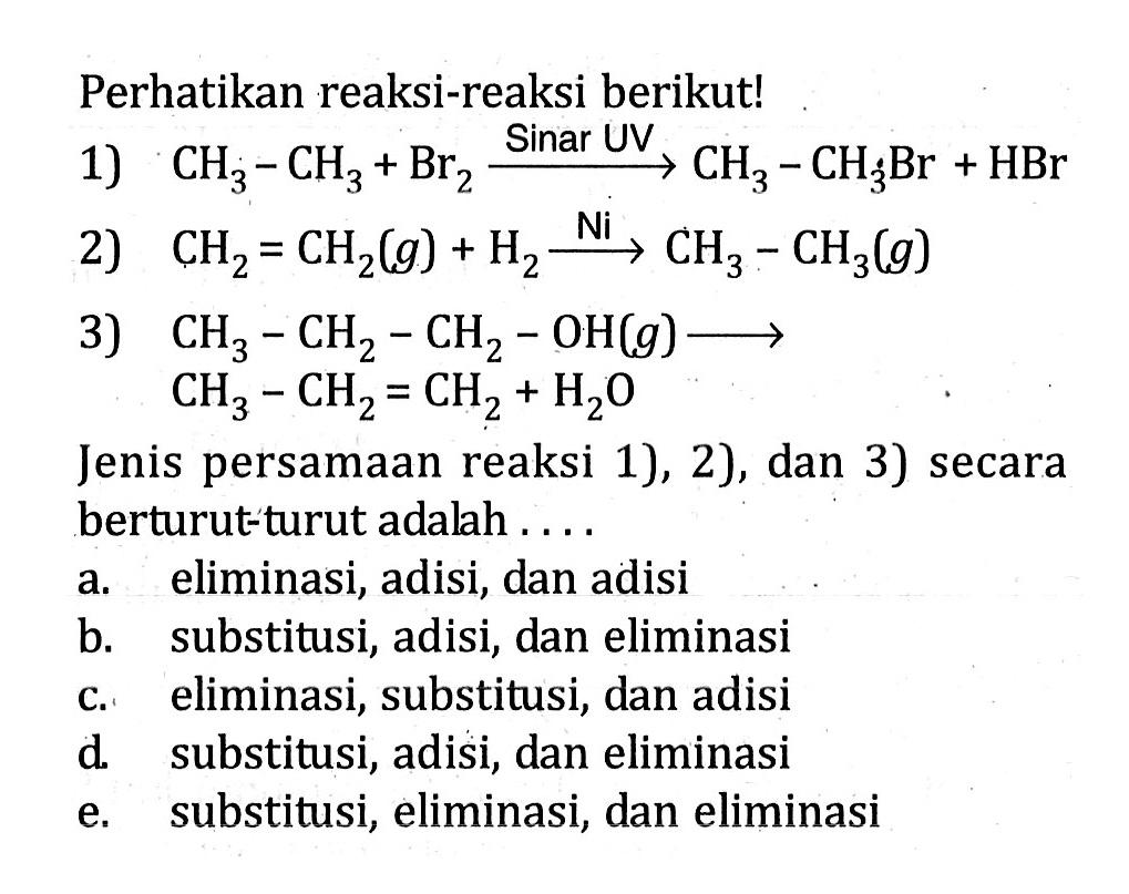 Perhatikan reaksi-reaksi berikut! 1) CH3 - CH3 + Br2 -> Sinar UV CH3 - CH3Br + HBr 2) CH2 = CH2(g) + H2 -> Ni CH3 - CH3(g) 3) CH3 - CH2 - CH2 - OH(g) -> CH3 - CH2 = CH2 + H2O Jenis persamaan reaksi 1), 2), dan 3) secara berturut-turut adalah ....