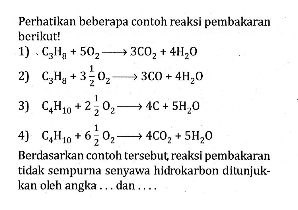 Perhatikan beberapa contoh reaksi pembakaran berikut! 1) C3H8 + 5O2 -> 3CO2 + 4H2O 2) C3H8 + 3 1/2 O2 -> 3CO + 4H2O 3) C4H10 + 2 1/2 O2 -> 4C + 5H2O 4) C4H10 + 6 1/2 O2 -> 4CO2 + 5H2O Berdasarkan contoh tersebut, reaksi pembakaran tidak sempurna senyawa hidrokarbon ditunjukkan oleh angka ... dan ....