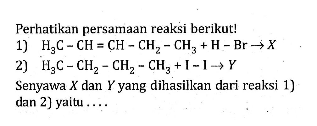 Perhatikan persamaan reaksi berikut! 1) H3C - CH = CH - CH2 - CH3 + H - Br -> X 2) H3C - CH2 - CH2 - CH3 + I - I -> Y Senyawa X dan Y yang dihasilkan dari reaksi 1) dan 2) yaitu ....