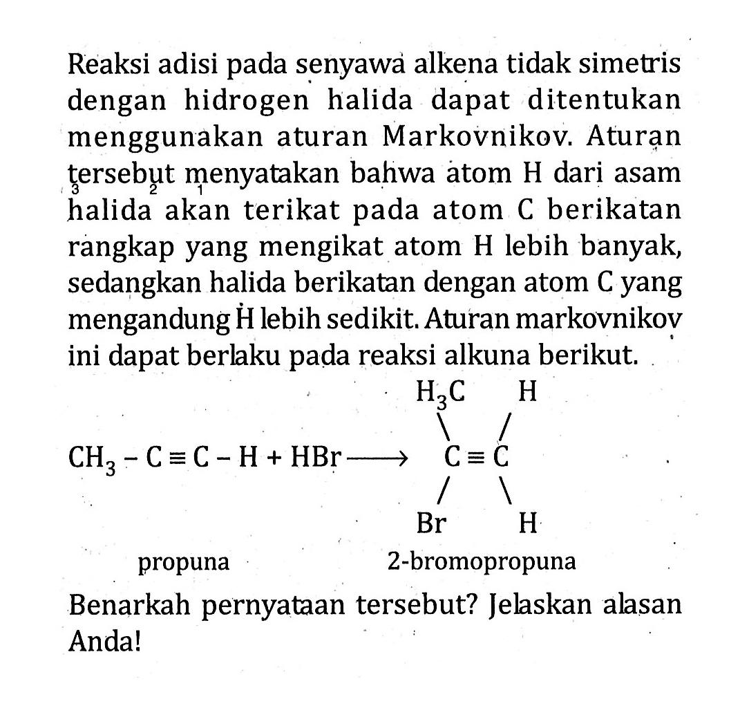 Reaksi adisi pada senyawa alkena tidak simetris dengan hidrogen halida dapat ditentukan menggunakan aturan Markovnikov. Aturan tersebut menyatakan bahwa atom H dari asam halida akan terikat pada atom C berikatan rangkap yang mengikat atom H lebih banyak, sedangkan halida berikatan dengan atom C yang mengandung H lebih sedikit. Aturan markovnikov ini dapat berlaku pada reaksi alkuna berikut. propuna 2-bromopropuna Benarkah pernyataan tersebut? Jelaskan alasan Anda!