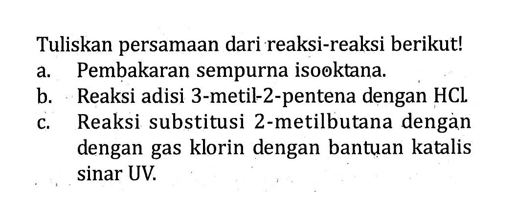 Tuliskan persamaan dari reaksi-reaksi berikut! a. Pembakaran sempurna isooktana. b. Reaksi adisi 3-metil-2-pentena dengan HC. c. Reaksi substitusi 2-metilbutana dengan dengan gas klorin dengan bantuan katalis sinar UV.